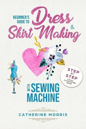 Beginner's Guide To Dress & Skirt Making With Sewing Machine: Step By Step Visual Illustrated Guide by Catherine Morris 9781986414739