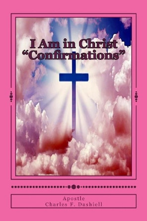 I Am in Christ &quot;Confirmations&quot;: I Am in Christ &quot;Confirmations&quot; by Apostle Charles F Dashiell 9781986561259