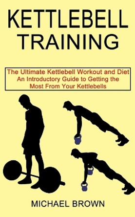 Kettlebell Training: An Introductory Guide to Getting the Most From Your Kettlebells (The Ultimate Kettlebell Workout and Diet) by Michael Brown 9781990268663