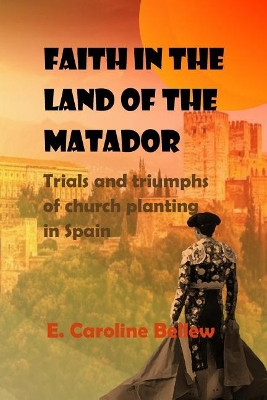 Faith in the Land of the Matador: Trials and Triumphs of Church Planting in Spain by Mrs E Caroline Bellew 9781999642600