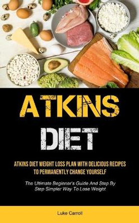 Atkins Diet: Atkins Diet Weight Loss Plan With Delicious Recipes To Permanently Change Yourself (The Ultimate Beginner's Guide And Step By Step Simpler Way To Lose Weight) by Luke Carroll 9781990207969