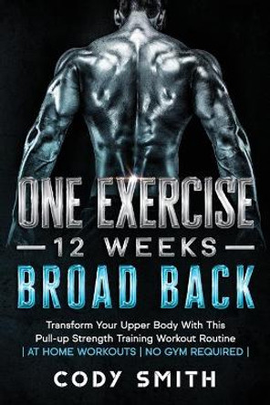 One Exercise, 12 Weeks, Broad Back: Transform Your Upper Body With This Pull-up Strength Training Workout Routine - at Home Workouts - No Gym Required - by Cody Smith 9781952381188