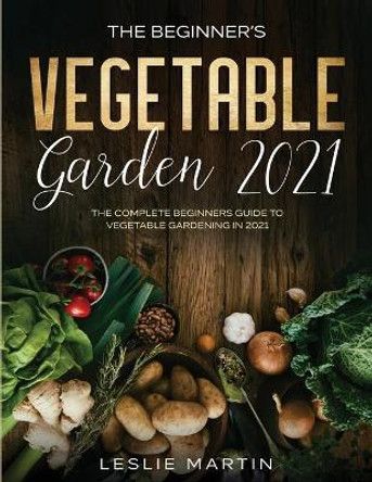 The Beginner's Vegetable Garden 2021: The Complete Beginners Guide To Vegetable Gardening in 2021 by Leslie Martin 9781954182066