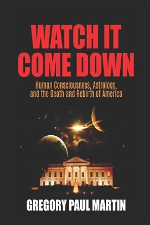 Watch It Come Down: Human Consciousness, Astrology, and the Death and Rebirth of America by Gregory Paul Martin 9781795043168