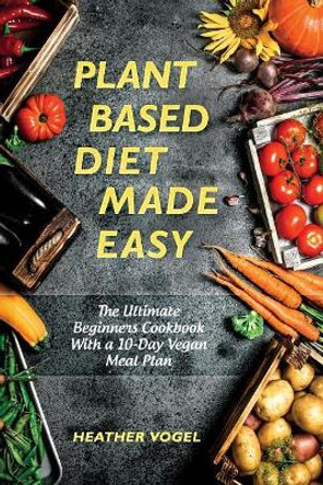 Plant Based Diet Made Easy: The Ultimate Beginners Cookbook With a 10-Day Vegan Meal Plan by Heather Vogel 9781730913518