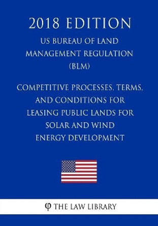 Competitive Processes, Terms, and Conditions for Leasing Public Lands for Solar and Wind Energy Development (US Bureau of Land Management Regulation) (BLM) (2018 Edition) by The Law Library 9781721012879