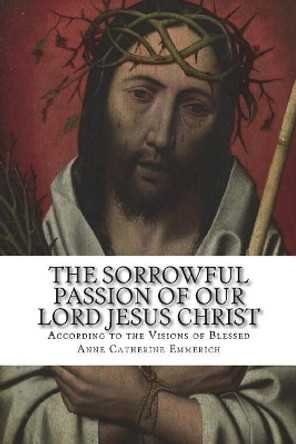 The Sorrowful Passion of Our Lord Jesus Christ: From the Visions of Blessed Anne Catherine Emmerich Including an Account of the Resurrection and a Biography of Anne Catherine Emerich by Carl E Schmoger C Ss R 9781722923549
