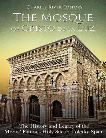 The Mosque of Cristo de la Luz: The History and Legacy of the Moors' Famous Holy Site in Toledo, Spain by Charles River Editors 9781727067743