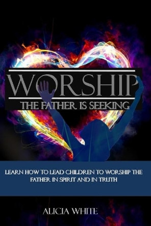 Worship the Father is Seeking: Learn How to Lead Children to Worship the Father in Spirit and In Truth by Alicia White 9781727305753