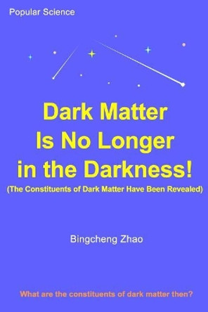 Dark Matter Is No Longer in the Darkness! (The Constituents of Dark Matter Have Been Revealed) by Bingcheng Zhao Ph D 9781727516708