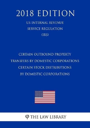 Certain Outbound Property Transfers by Domestic Corporations - Certain Stock Distributions by Domestic Corporations (US Internal Revenue Service Regulation) (IRS) (2018 Edition) by The Law Library 9781729689134