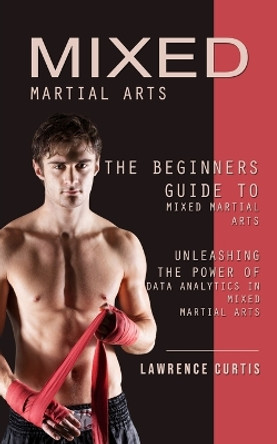 Mixed Martial Arts: The Beginners Guide to Mixed Martial Arts (Unleashing the Power of Data Analytics in Mixed Martial Arts) by Lawrence Curtis 9781738753338