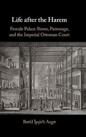 Life after the Harem: Female Palace Slaves, Patronage and the Imperial Ottoman Court by Betül İpşirli Argit