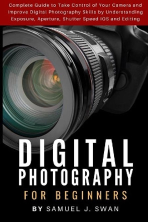 Digital Photography for Beginners: Complete Guide to Take Control of Your Camera and Improve Digital Photography Skills by Understanding Exposure, Aperture, Shutter Speed IOS and Editing by Samuel J Swan 9781686037306