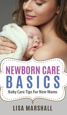 Newborn Care Basics: Baby Care Tips For New Moms by Lisa Marshall 9781690437062