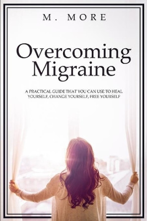 Overcoming Migraine: A Practical Guide That You Can Use to Heal Yourself, Change Yourself, Free Yourself by M More 9781691104079