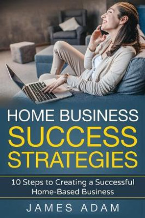 Home Business Success Strategies: 10 Steps to Creating a Successful Home-Based Business by James Adam 9781717827852