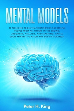 Mental Models: 50 Thinking Tools That Distinguish Successful People From All Others in the Crowd; Judgment, Analysis, and Learning. Have a Clear Mindset to Allow for Positive Change by Peter H King 9781706796305