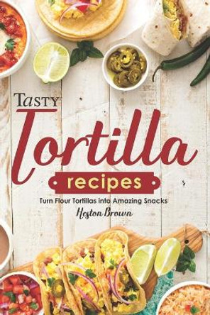 Tasty Tortilla Recipes: Turn Flour Tortillas into Amazing Snacks by Heston Brown 9781696843614