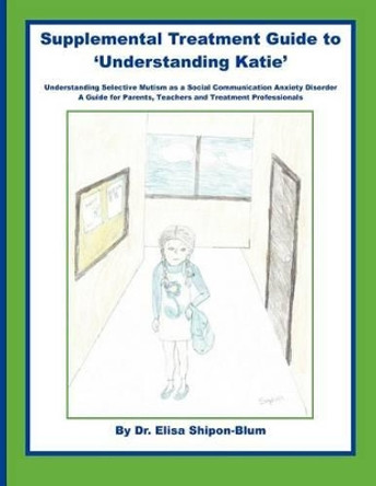 Supplemental Treatment Guide to 'Understanding Katie': Understanding Selective Mutism as a Social Communication Anxiety Disorder; A Guide for Parents, Teachers and Treatment Professionals by Elisa Shipon-Blum 9781478257240