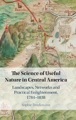 The Science of Useful Nature in Central America: Landscapes, Networks and Practical Enlightenment, 1784–1838 by Sophie Brockmann