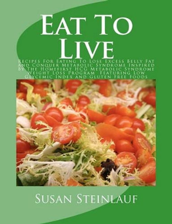Eat To Live: Recipes For Eating To Lose Excess Belly Fat And Conquer Metabolic Syndrome Inspired By The Homefirst HCG Metabolic Syndrome Weight Loss Program Featuring Low Glycemic Index and Gluten Free Foods by Susan Steinlauf 9781463526528