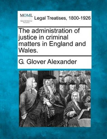 The Administration of Justice in Criminal Matters in England and Wales. by G Glover Alexander 9781240125074