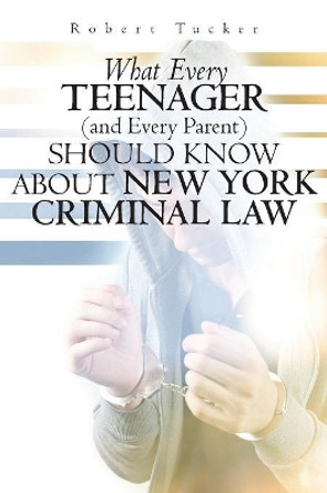 What Every Teenager (and Every Parent) Should Know About New York Criminal Law by Robert Tucker 9781456375959