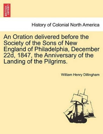 An Oration Delivered Before the Society of the Sons of New England of Philadelphia, December 22d, 1847, the Anniversary of the Landing of the Pilgrims. by William Henry Dillingham 9781241547127