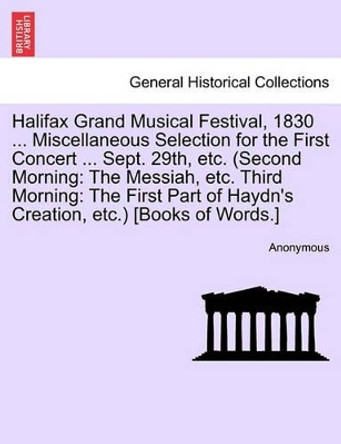 Halifax Grand Musical Festival, 1830 ... Miscellaneous Selection for the First Concert ... Sept. 29th, Etc. (Second Morning: The Messiah, Etc. Third Morning: The First Part of Haydn's Creation, Etc.) [books of Words.] by Anonymous 9781241345730