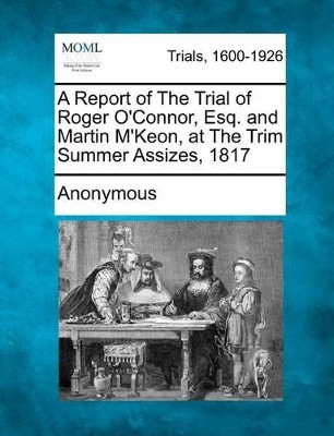 A Report of the Trial of Roger O'Connor, Esq. and Martin M'Keon, at the Trim Summer Assizes, 1817 by Anonymous 9781275104976