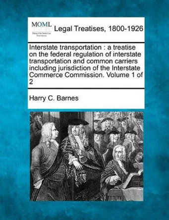 Interstate Transportation: A Treatise on the Federal Regulation of Interstate Transportation and Common Carriers Including Jurisdiction of the Interstate Commerce Commission. Volume 1 of 2 by Harry C Barnes 9781240112371