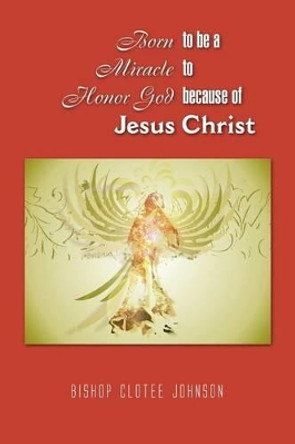 Born to Be a Miracle to Honor God Because of Jesus Christ by Bishop Clotee Johnson 9781441589002