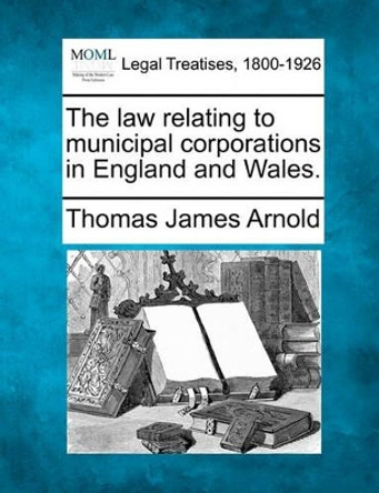 The Law Relating to Municipal Corporations in England and Wales. by Thomas James Arnold 9781240016105