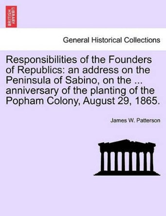 Responsibilities of the Founders of Republics: An Address on the Peninsula of Sabino, on the ... Anniversary of the Planting of the Popham Colony, August 29, 1865. by James W Patterson 9781241555825