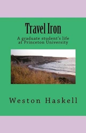 Travel Iron: A graduate student's life at Princeton by Weston Haskell Ph D 9781484934333
