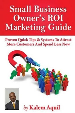 Small Business Owner's ROI Marketing Guide: Proven Quick Tips & Systems To Attract More Customers And Spend Less Now by Kalem Aquil 9781490514130