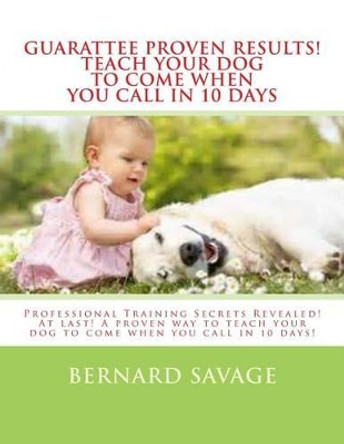 Guarantee Proven Results! Teach Your Dog To Come When You Call in 10 Days: Professional Training Secrets Revealed! At last! A proven way to teach your dog to come when you call in 10 days! by Bernard a Savage 9781494368869