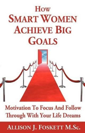 How Smart Women Achieve Big Goals: Motivation to Focus and Follow Through with Your Life Dreams by Allison J Foskett M Sc 9781462064380