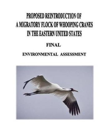 Proposed Reintroduction of A Migratory Flock of Whooping Cranes in the Eastern United States: Final Environmental Assessment by U S Fish and Wildlife Service 9781479140831