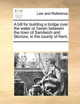 A Bill for Building a Bridge Over the Water or Haven Between the Town of Sandwich and Stonore, in the County of Kent. by Multiple Contributors 9781170084977