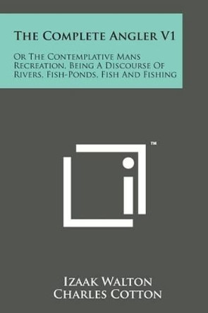 The Complete Angler V1: Or the Contemplative Mans Recreation, Being a Discourse of Rivers, Fish-Ponds, Fish and Fishing by Izaak Walton 9781169969612