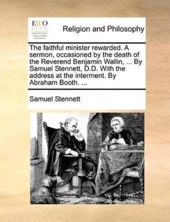 The Faithful Minister Rewarded. a Sermon, Occasioned by the Death of the Reverend Benjamin Wallin, ... by Samuel Stennett, D.D. with the Address at the Interment. by Abraham Booth. by Samuel Stennett 9781140752660