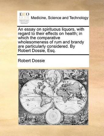 An Essay on Spirituous Liquors, with Regard to Their Effects on Health; In Which the Comparative Wholesomeness of Rum and Brandy Are Particularly Considered. by Robert Dossie, Esq. by Robert Dossie 9781140790044