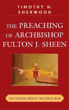 The Preaching of Archbishop Fulton J. Sheen: The Gospel Meets the Cold War by Timothy H. Sherwood 9780739142615