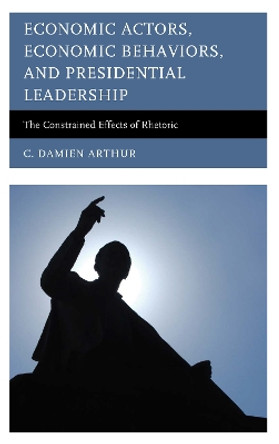 Economic Actors, Economic Behaviors, and Presidential Leadership: The Constrained Effects of Rhetoric by C. Damien Arthur 9780739199190