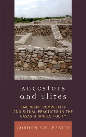 Ancestors and Elites: Emergent Complexity and Ritual Practices in the Casas Grandes Polity by Gordon F. M. Rakita 9780759111288