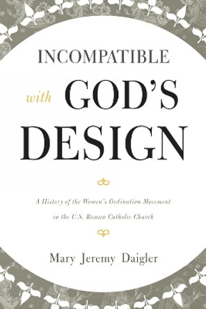 Incompatible with God's Design: A History of the Women's Ordination Movement in the U.S. Roman Catholic Church by Mary Jeremy Daigler 9780810884793