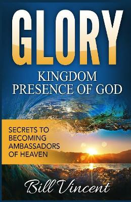 Glory: Kingdom Presence of God: Secrets to Becoming Ambassadors of Christ by Bill Vincent 9781365756986