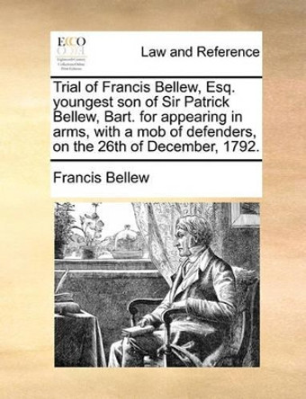 Trial of Francis Bellew, Esq. Youngest Son of Sir Patrick Bellew, Bart. for Appearing in Arms, with a Mob of Defenders, on the 26th of December, 1792 by Francis Bellew 9781140940265